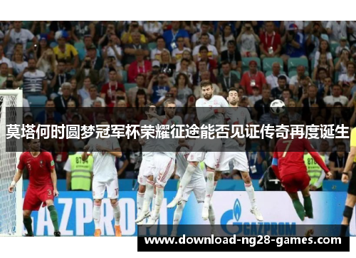 莫塔何时圆梦冠军杯荣耀征途能否见证传奇再度诞生