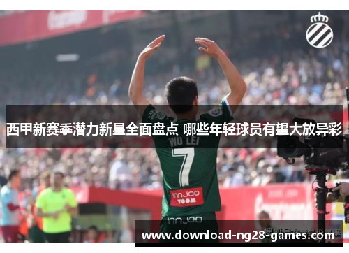 西甲新赛季潜力新星全面盘点 哪些年轻球员有望大放异彩 西甲新赛季潜力新星全面盘点 哪些年轻球员有望大放异彩