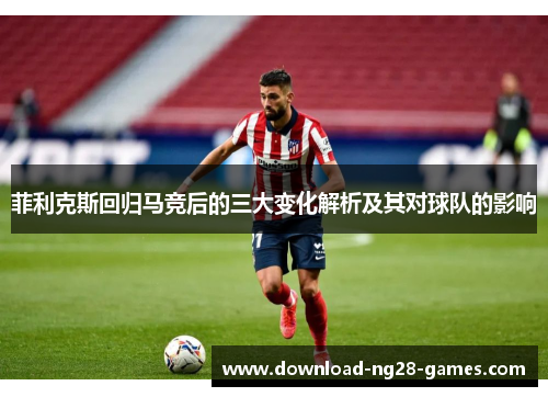 菲利克斯回归马竞后的三大变化解析及其对球队的影响 菲利克斯回归马竞后的三大变化解析及其对球队的影响