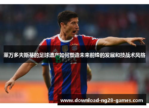 莱万多夫斯基的足球遗产如何塑造未来前锋的发展和技战术风格 莱万多夫斯基的足球遗产如何塑造未来前锋的发展和技战术风格