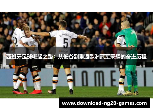 西班牙足球崛起之路:从低谷到重返欧洲冠军荣耀的奋进历程 西班牙足球崛起之路:从低谷到重返欧洲冠军荣耀的奋进历程