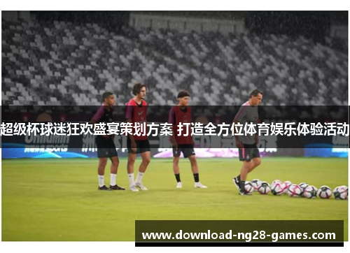 超级杯球迷狂欢盛宴策划方案 打造全方位体育娱乐体验活动