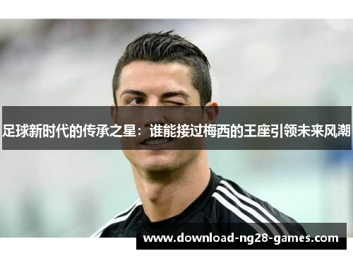 足球新时代的传承之星：谁能接过梅西的王座引领未来风潮